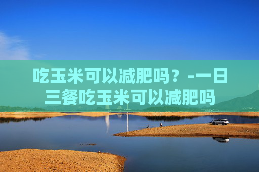 吃玉米可以减肥吗？-一日三餐吃玉米可以减肥吗
