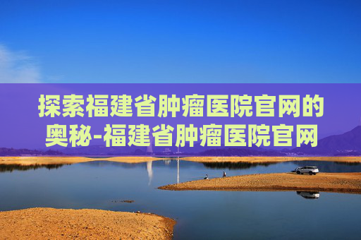 探索福建省肿瘤医院官网的奥秘-福建省肿瘤医院官网电话号码