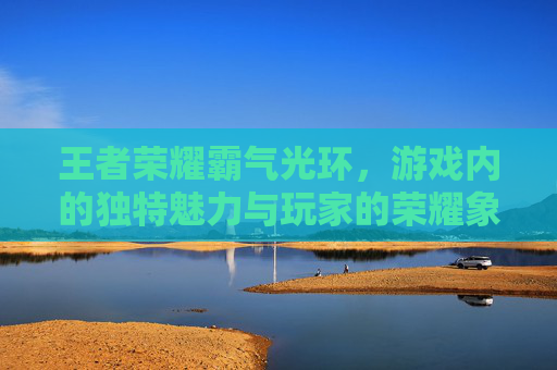 王者荣耀霸气光环，游戏内的独特魅力与玩家的荣耀象征-王者荣耀霸气光环怎么获得