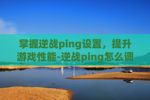 掌握逆战ping设置，提升游戏性能-逆战ping怎么调低
