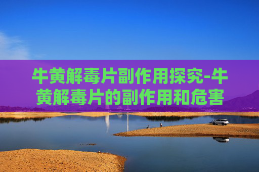 牛黄解毒片副作用探究-牛黄解毒片的副作用和危害
