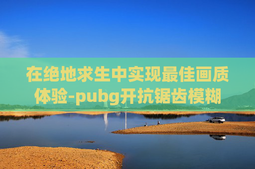 在绝地求生中实现最佳画质体验-pubg开抗锯齿模糊