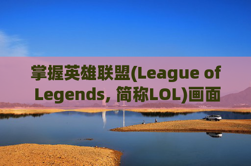 掌握英雄联盟(League of Legends, 简称LOL)画面设置的最佳效果-lol画面设置最佳 效果是多少