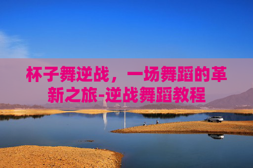 杯子舞逆战，一场舞蹈的革新之旅-逆战舞蹈教程