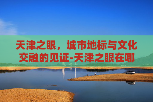 天津之眼，城市地标与文化交融的见证-天津之眼在哪个区坐地铁几号