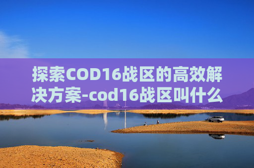 探索COD16战区的高效解决方案-cod16战区叫什么名字