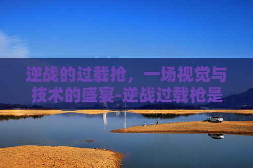 逆战的过载抢，一场视觉与技术的盛宴-逆战过载枪是什么塔防里面得到的