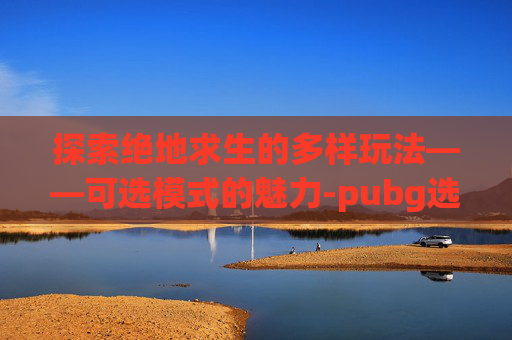 探索绝地求生的多样玩法——可选模式的魅力-pubg选区