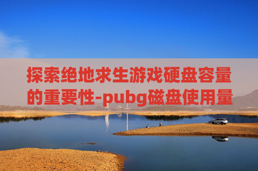 探索绝地求生游戏硬盘容量的重要性-pubg磁盘使用量