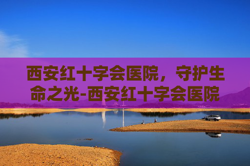 西安红十字会医院，守护生命之光-西安红十字会医院骨科怎么样