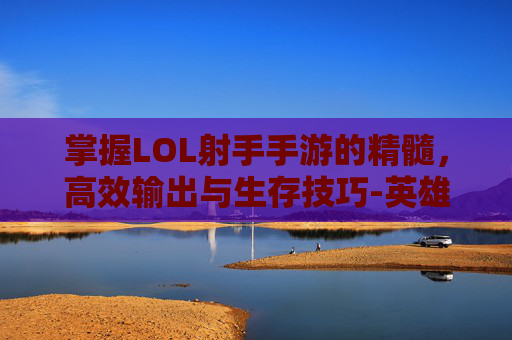 掌握LOL射手手游的精髓，高效输出与生存技巧-英雄联盟手游射手英雄走哪条路