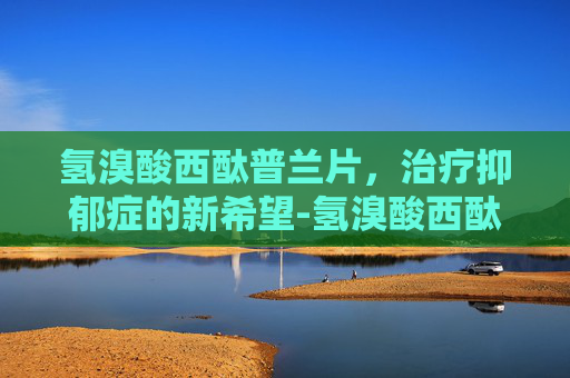 氢溴酸西酞普兰片，治疗抑郁症的新希望-氢溴酸西酞普兰片的功效与副作用