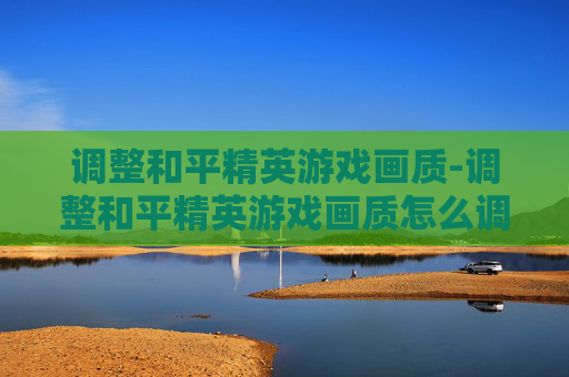 调整和平精英游戏画质-调整和平精英游戏画质怎么调