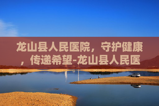 龙山县人民医院，守护健康，传递希望-龙山县人民医院官网