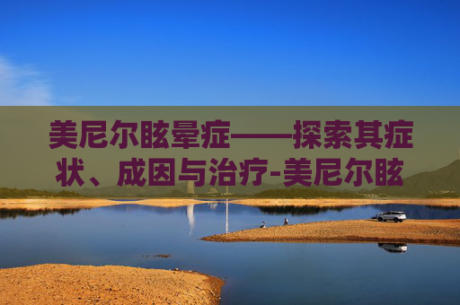 美尼尔眩晕症——探索其症状、成因与治疗-美尼尔眩晕症的症状有哪些