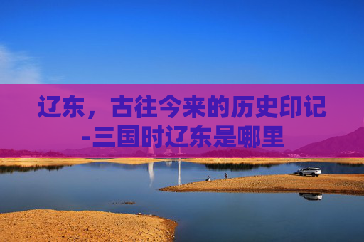 辽东，古往今来的历史印记-三国时辽东是哪里