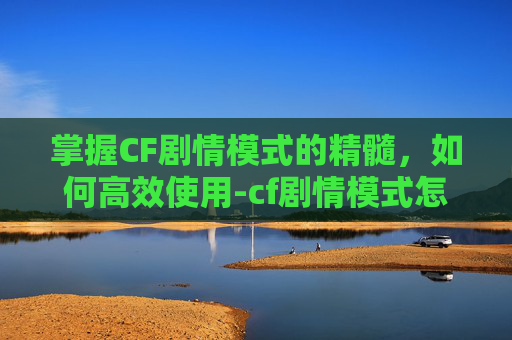 掌握CF剧情模式的精髓，如何高效使用-cf剧情模式怎么用手柄玩