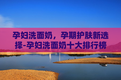 孕妇洗面奶，孕期护肤新选择-孕妇洗面奶十大排行榜
