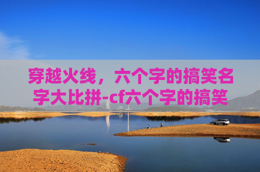 穿越火线，六个字的搞笑名字大比拼-cf六个字的搞笑名字有哪些