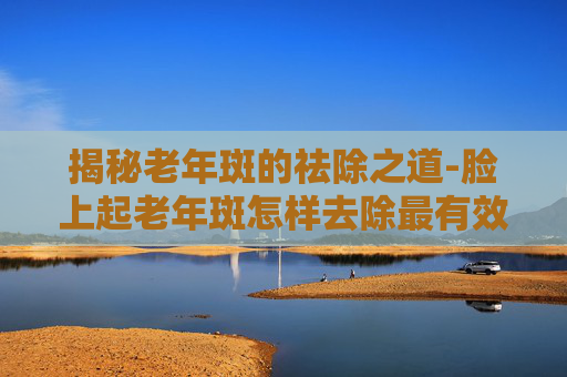 揭秘老年斑的祛除之道-脸上起老年斑怎样去除最有效