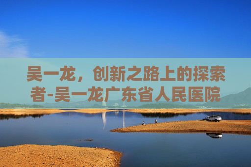 吴一龙，创新之路上的探索者-吴一龙广东省人民医院