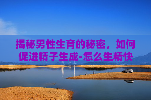 揭秘男性生育的秘密，如何促进精子生成-怎么生精快一般吃什么调理