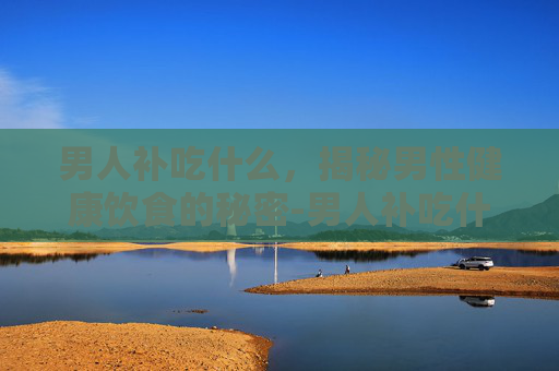 男人补吃什么，揭秘男性健康饮食的秘密-男人补吃什么药最好