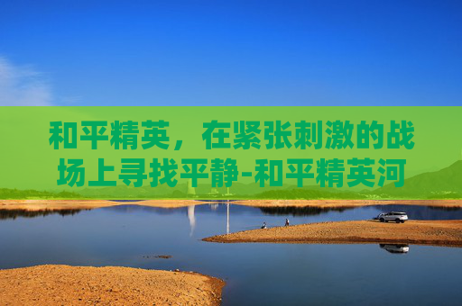 和平精英，在紧张刺激的战场上寻找平静-和平精英河静