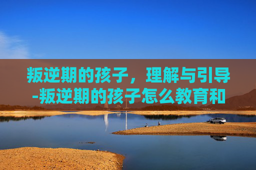 叛逆期的孩子，理解与引导-叛逆期的孩子怎么教育和疏导