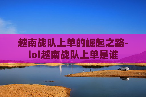 越南战队上单的崛起之路-lol越南战队上单是谁