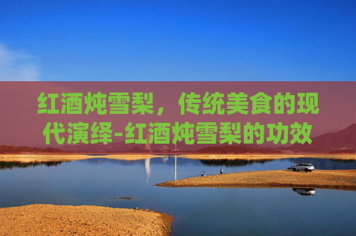 红酒炖雪梨，传统美食的现代演绎-红酒炖雪梨的功效与作用