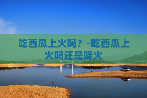 吃西瓜上火吗？-吃西瓜上火吗还是降火