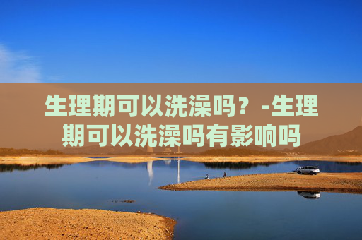 生理期可以洗澡吗？-生理期可以洗澡吗有影响吗