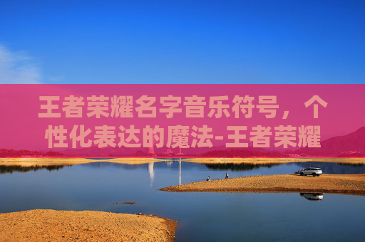 王者荣耀名字音乐符号，个性化表达的魔法-王者荣耀名字音乐符号复制