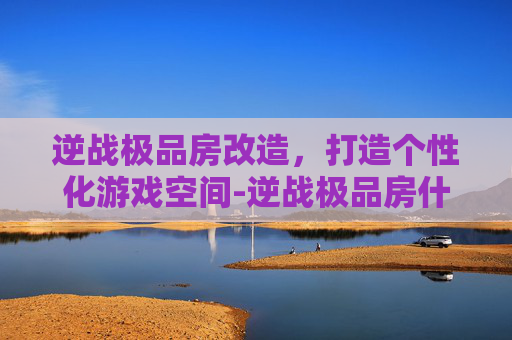 逆战极品房改造，打造个性化游戏空间-逆战极品房什么意思