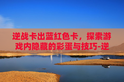 逆战卡出蓝红色卡，探索游戏内隐藏的彩蛋与技巧-逆战卡蓝钻