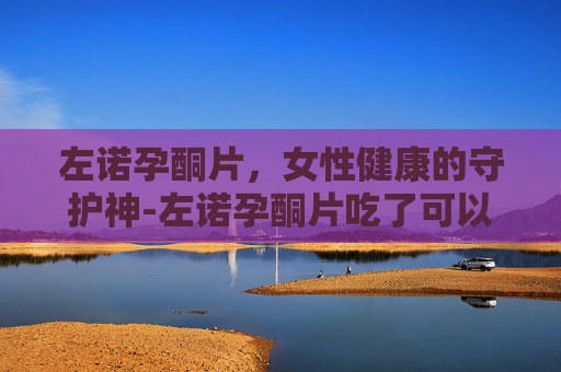 左诺孕酮片，女性健康的守护神-左诺孕酮片吃了可以喝酒吗