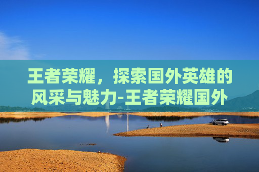 王者荣耀，探索国外英雄的风采与魅力-王者荣耀国外英雄有哪些