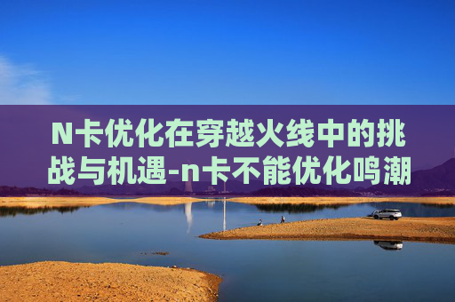 N卡优化在穿越火线中的挑战与机遇-n卡不能优化鸣潮