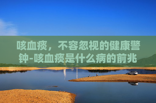 咳血痰，不容忽视的健康警钟-咳血痰是什么病的前兆