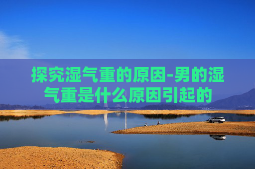 探究湿气重的原因-男的湿气重是什么原因引起的