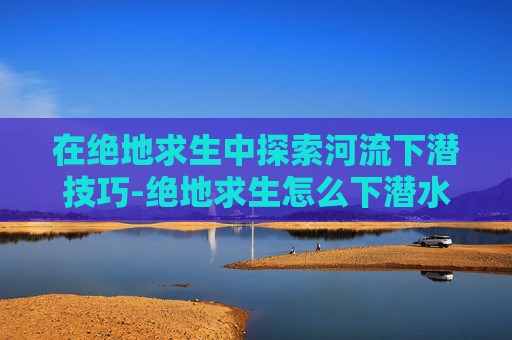 在绝地求生中探索河流下潜技巧-绝地求生怎么下潜水