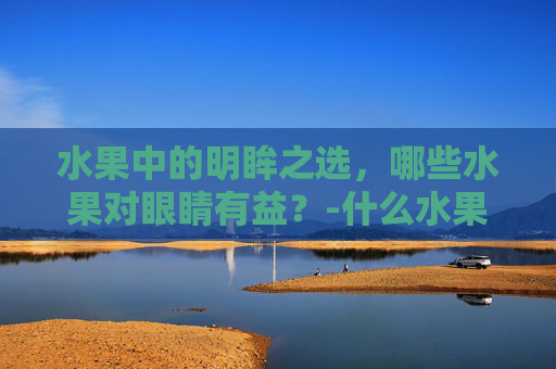 水果中的明眸之选，哪些水果对眼睛有益？-什么水果对眼睛好处最多