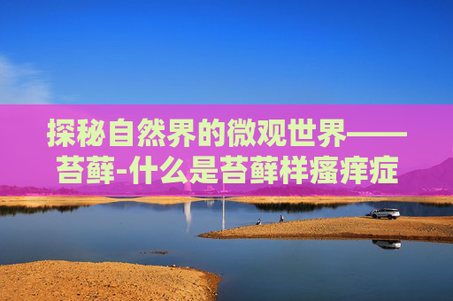 探秘自然界的微观世界——苔藓-什么是苔藓样瘙痒症