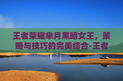 王者荣耀芈月黑暗女王，策略与技巧的完美结合-王者荣耀芈月黑暗女王怎么获得