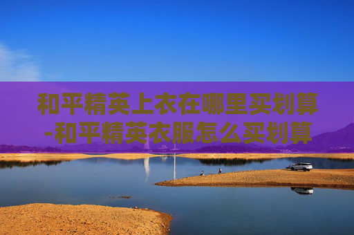和平精英上衣在哪里买划算-和平精英衣服怎么买划算