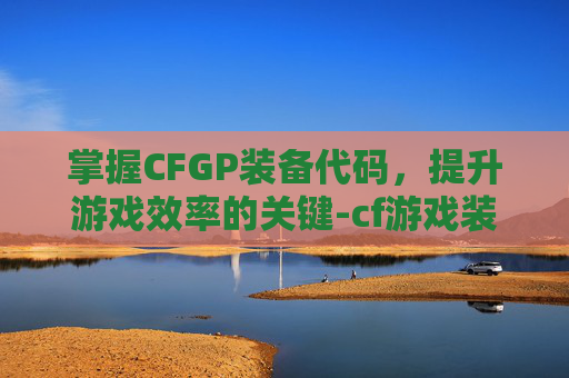 掌握CFGP装备代码，提升游戏效率的关键-cf游戏装备