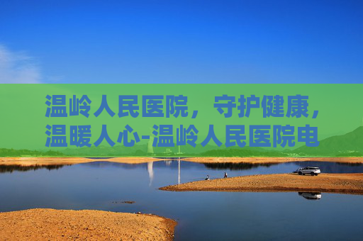 温岭人民医院，守护健康，温暖人心-温岭人民医院电话咨询24小时