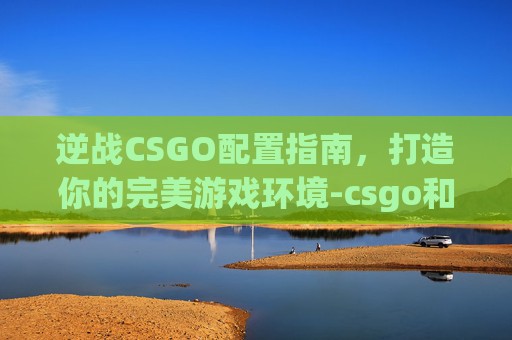 逆战CSGO配置指南，打造你的完美游戏环境-csgo和逆战配置要求
