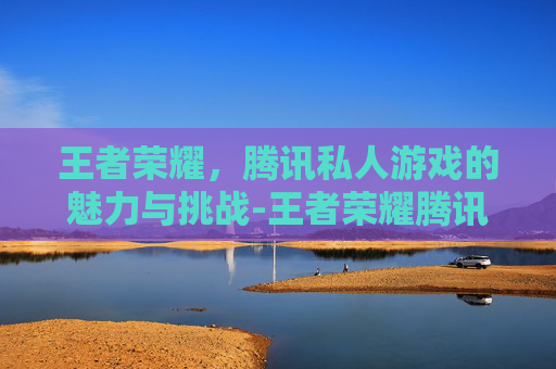 王者荣耀，腾讯私人游戏的魅力与挑战-王者荣耀腾讯私人游戏账号